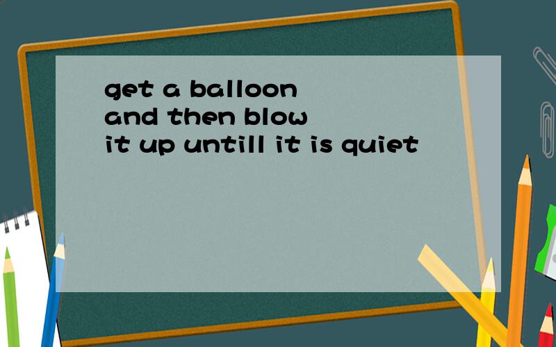 get a balloon and then blow it up untill it is quiet