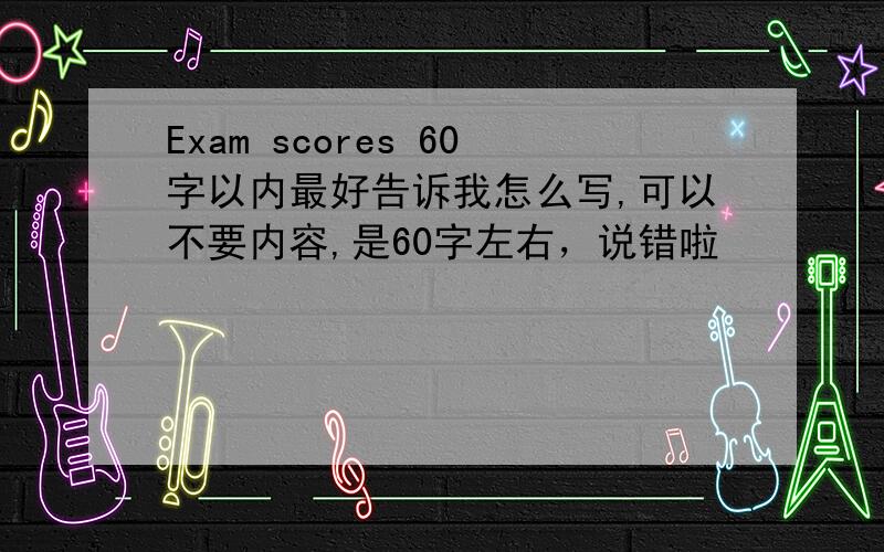 Exam scores 60字以内最好告诉我怎么写,可以不要内容,是60字左右，说错啦