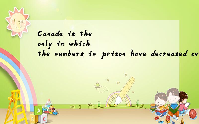 Canada is the only in which the numbers in prison have decreased over the period.请问这种句型要怎么分析,which 前面的in 修饰什么,which又指代什么,请高手帮我理顺,晕死了...哎