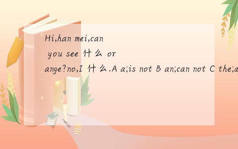 Hi,han mei,can you see 什么 orange?no,I 什么.A a;is not B an;can not C the;don not D some;are not