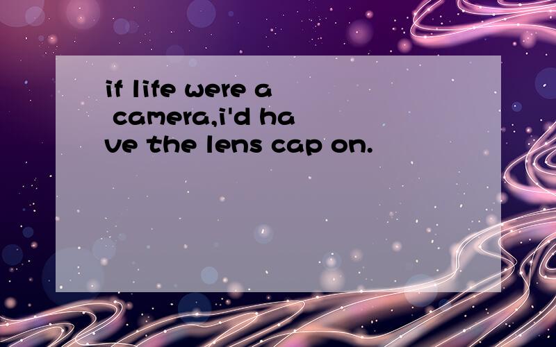 if life were a camera,i'd have the lens cap on.