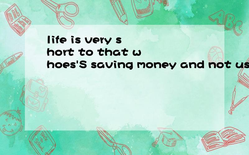 life is very short to that whoes'S saving money and not use it!