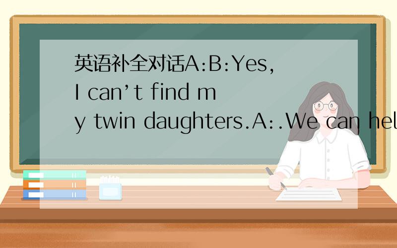 英语补全对话A:B:Yes,I can’t find my twin daughters.A:.We can help you.B:They are 10 years old.A:B:They are thin with short hair.A:B:They wear white T-shirts and blue skirts.A:Please write down your .We will call you as soon as we have the new