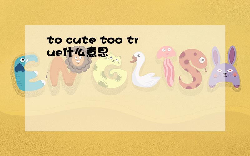 to cute too true什么意思
