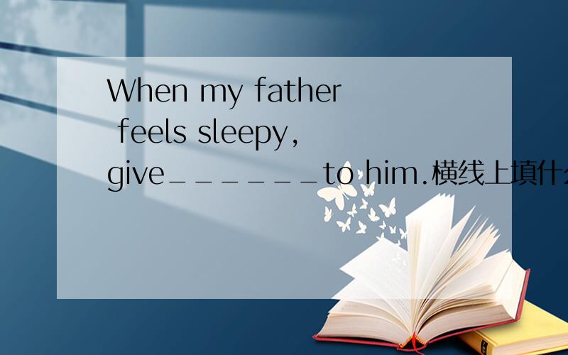 When my father feels sleepy,give______to him.横线上填什么单词
