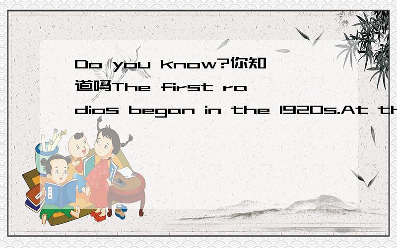 Do you know?你知道吗The first radios began in the 1920s.At that time the sound was very poor.So people had to listen on headphpnes.   Television began in the 1930s.It was blsck and white.In the 1960s,the TV programmes began to have colour.   Do y