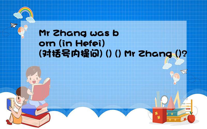 Mr Zhang was born (in Hefei)(对括号内提问) () () Mr Zhang ()?