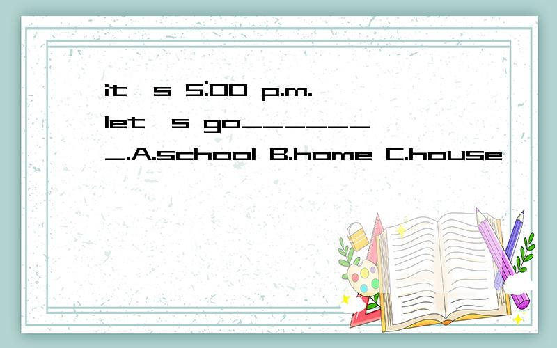 it's 5:00 p.m.let's go_______.A.school B.home C.house