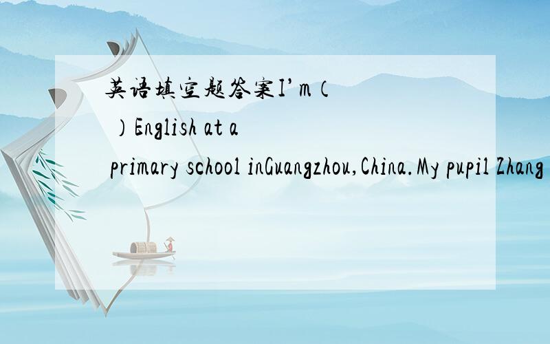英语填空题答案I’m（    ）English at a primary school inGuangzhou,China.My pupil Zhang Xiaoling（  ）to be your pen friend.Xiaoling is a very nise girl.She's good at（   ）the piano（    ）you.（    ）you like to be her pen friend?