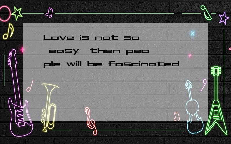 Love is not so easy,then people will be fascinated