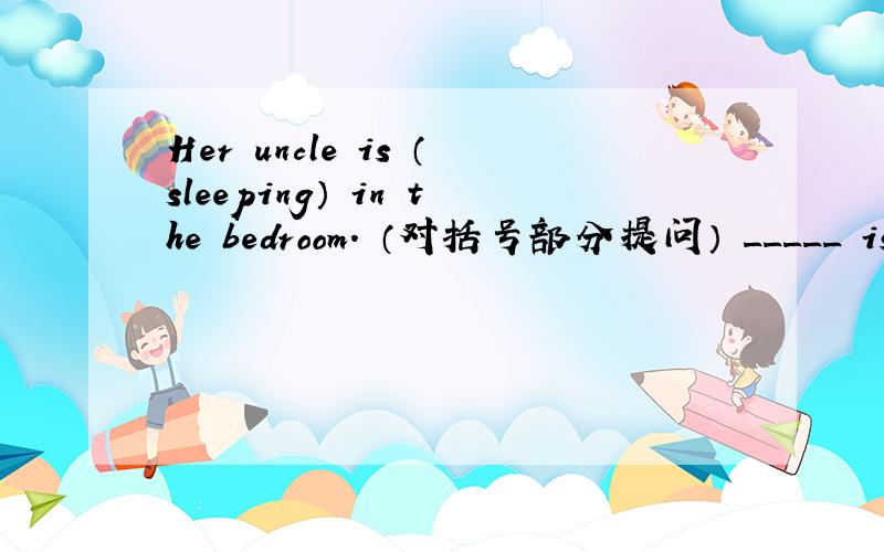 Her uncle is （sleeping） in the bedroom. （对括号部分提问） _____ is her uncle _____ in thebedroom?