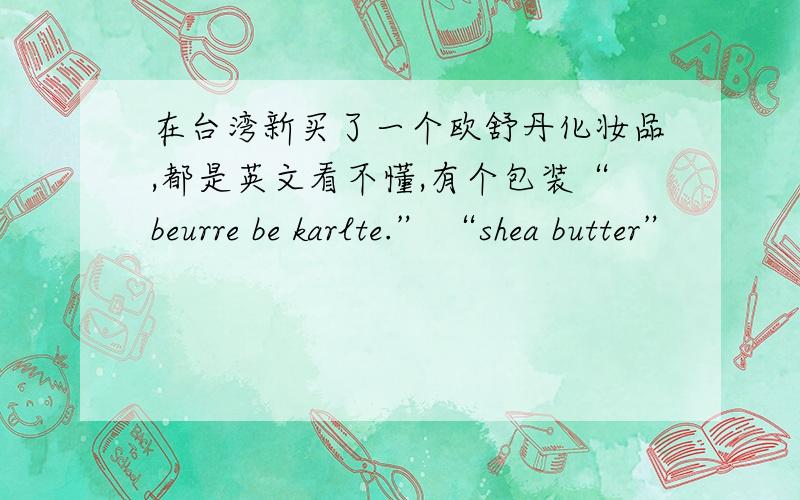 在台湾新买了一个欧舒丹化妆品,都是英文看不懂,有个包装“beurre be karlte.” “shea butter”