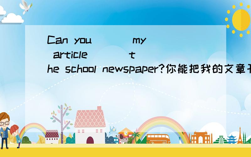 Can you ( ) my article ( ) the school newspaper?你能把我的文章刊登在校报上吗?