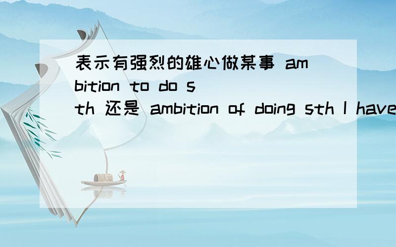 表示有强烈的雄心做某事 ambition to do sth 还是 ambition of doing sth I have an ambition to make/of making a contribution to world peace.我有为世界和平做出贡献的雄心.