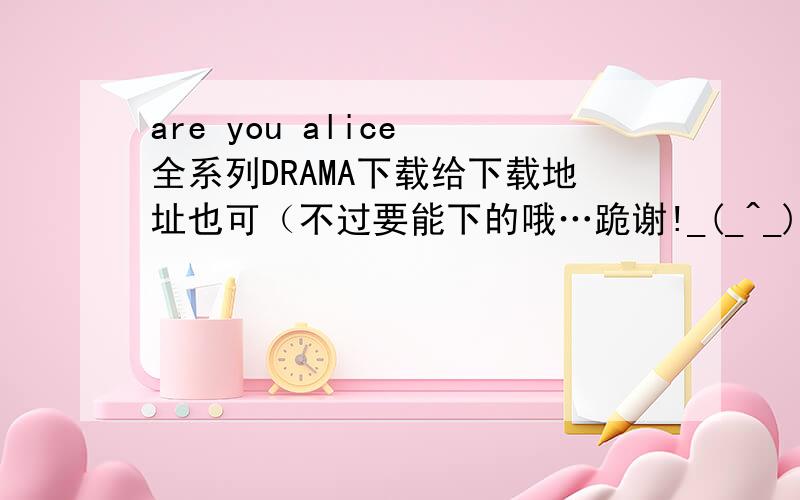 are you alice 全系列DRAMA下载给下载地址也可（不过要能下的哦…跪谢!_(_^_)_