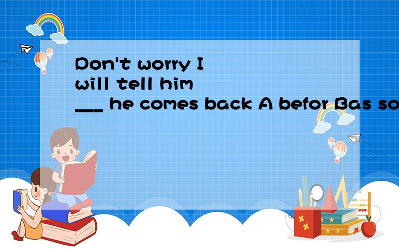 Don't worry I will tell him ___ he comes back A befor Bas soon as C while D befor