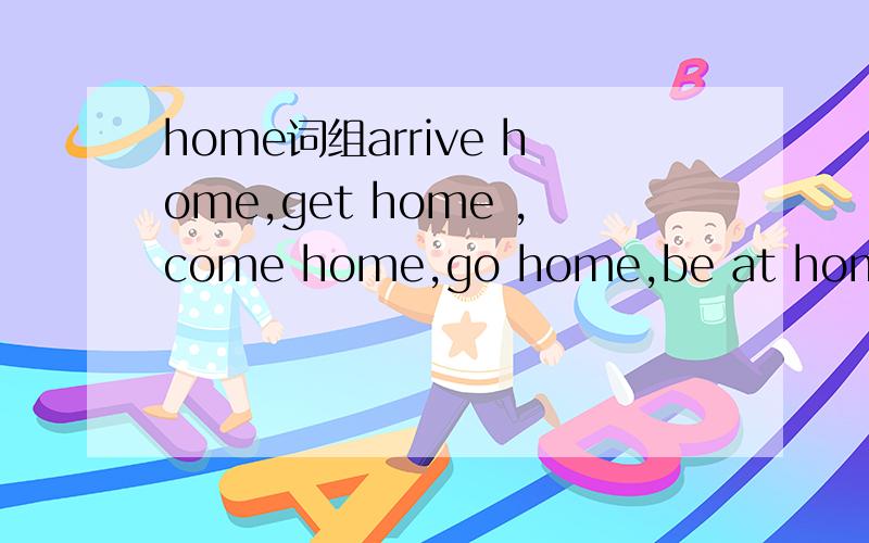 home词组arrive home,get home ,come home,go home,be at home,stay at home我想问下这几个词组的意思与它们的区别,它们各个用在哪里比较好.