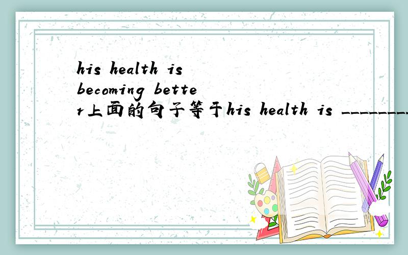 his health is becoming better上面的句子等于his health is _________只有一个空！