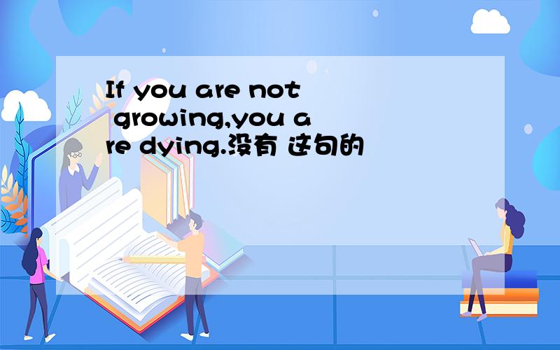 If you are not growing,you are dying.没有 这句的