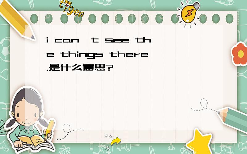 i can't see the things there.是什么意思?