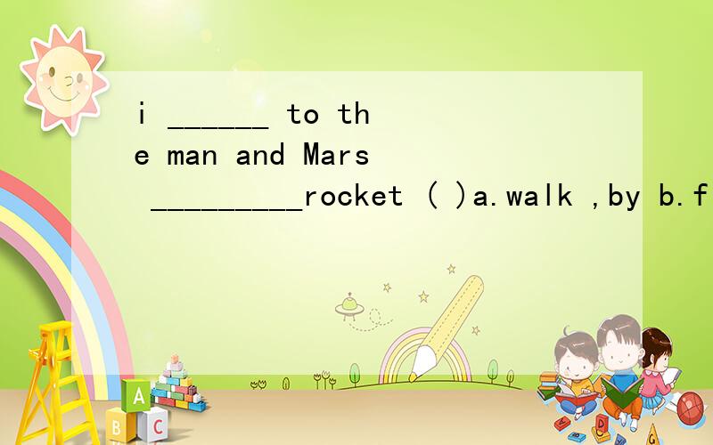 i ______ to the man and Mars _________rocket ( )a.walk ,by b.fly ,take c will fly ,by d .go,take