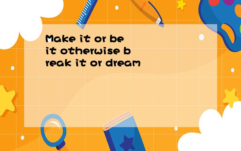 Make it or be it otherwise break it or dream