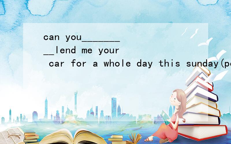 can you_________lend me your car for a whole day this sunday(possible,possibly,friendly,mind)