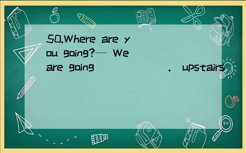 50.Where are you going?— We are going ______.(upstairs）