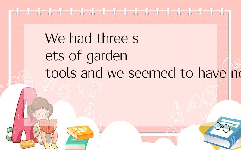 We had three sets of garden tools and we seemed to have no use for __.Anone Bany