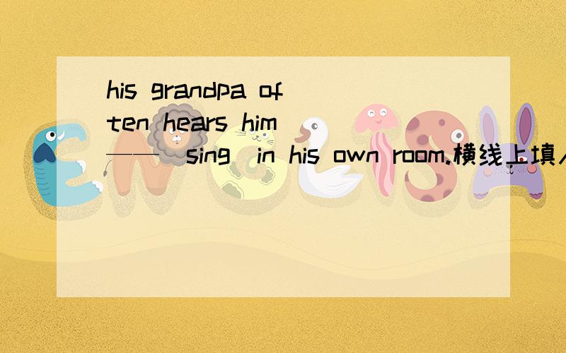 his grandpa often hears him ——(sing)in his own room.横线上填入适当形式