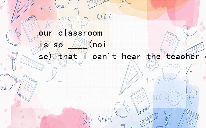 our classroom is so ____(noise) that i can't hear the teacher clearly.为什么要填那个
