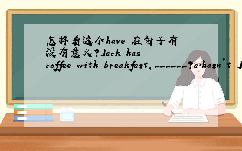 怎样看这个have 在句子有没有意义?Jack has coffee with breakfast,______?a.hasn't Jack b.hasn't he c.doesn't Jack d.doesn't he jack has 是有的意思吗