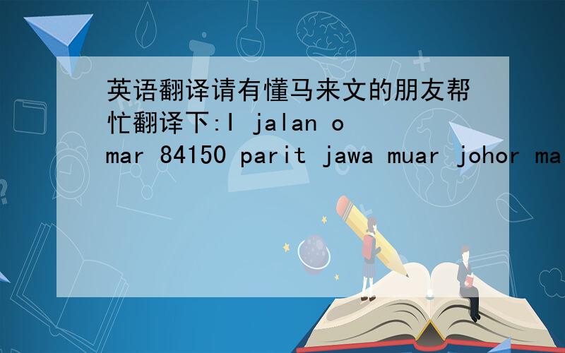 英语翻译请有懂马来文的朋友帮忙翻译下:I jalan omar 84150 parit jawa muar johor malaysia是别人发的马来西亚的地址,但我不知道到底是哪里…朋友发给我时就是这样发的，我就是完全不懂，只知道是