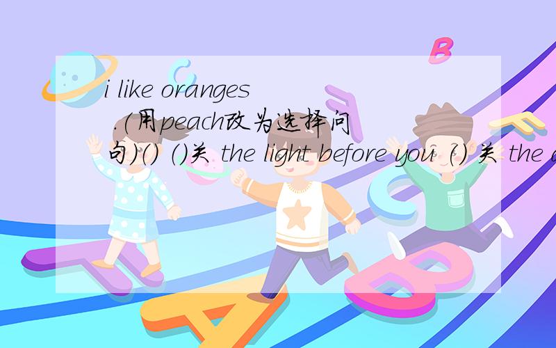 i like oranges .(用peach改为选择问句）（） （）关 the light before you () 关 the door