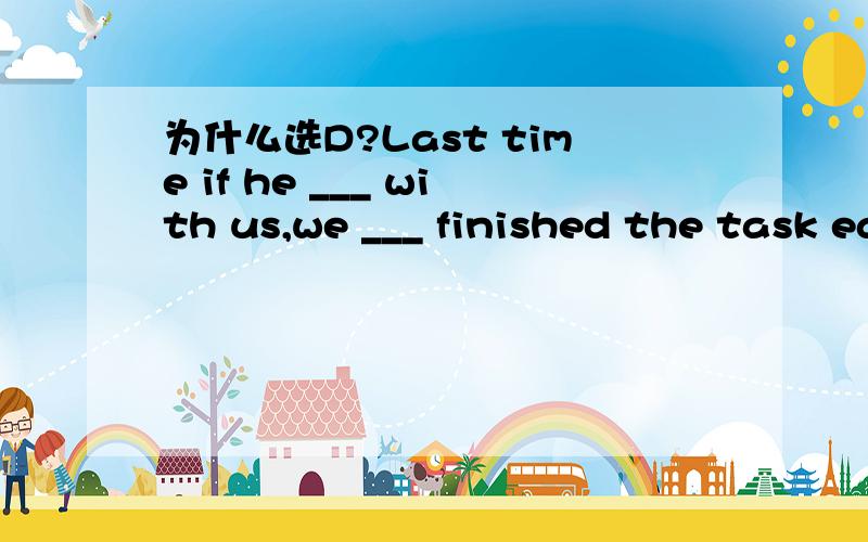 为什么选D?Last time if he ___ with us,we ___ finished the task earlier.A:is; will B:were; would have C:was; will D:had been; would have