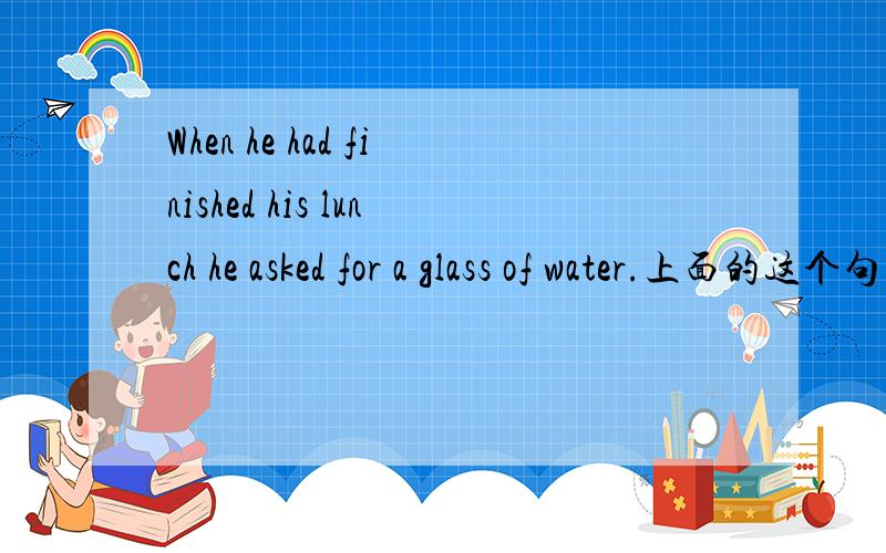 When he had finished his lunch he asked for a glass of water.上面的这个句子与He had finished his lunch when he asked for a glass of water一样吗?表达的意思有区别吗?