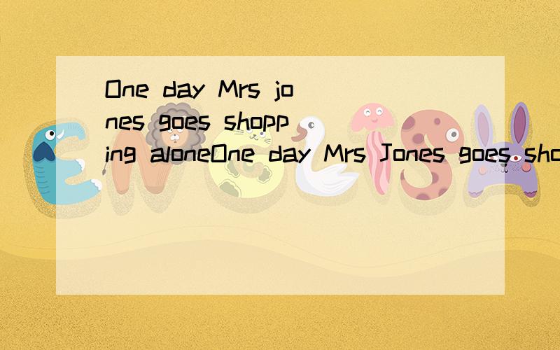One day Mrs jones goes shopping aloneOne day Mrs Jones goes shopping alone(独自地).When Mr Jones comes home in the evening,she begins to tell him about a beautiful dress.“I see it in a shop this morning,” she says,“and…” “And you want