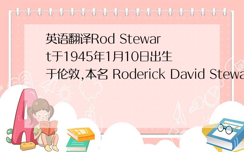 英语翻译Rod Stewart于1945年1月10日出生于伦敦,本名 Roderick David Stewart.豆沙般的嗓音,桀骜不驯的舞台形象,源源不断的创作灵感构成了摇滚巨星Rod Stewart.Rod在乐坛经历了三个不同年代,他的歌路变