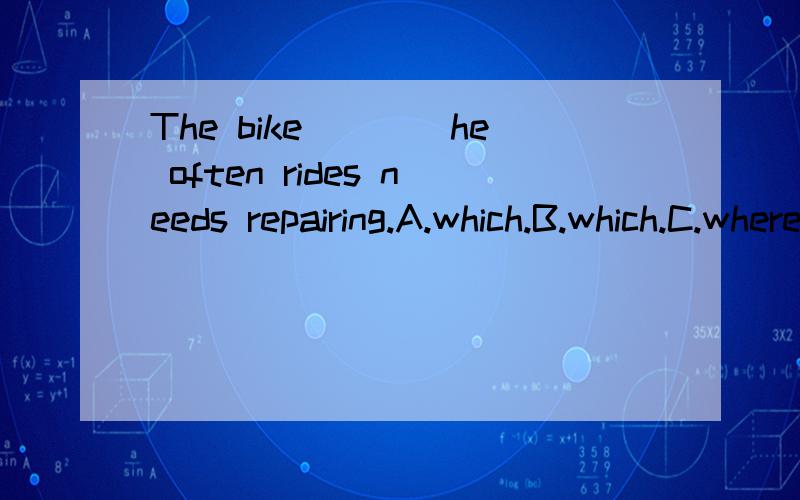 The bike____he often rides needs repairing.A.which.B.which.C.where.D.the one 选什么?为什么?内阁内阁，选项打错了！A.on which.B.in which.C.by.Which.D.with which