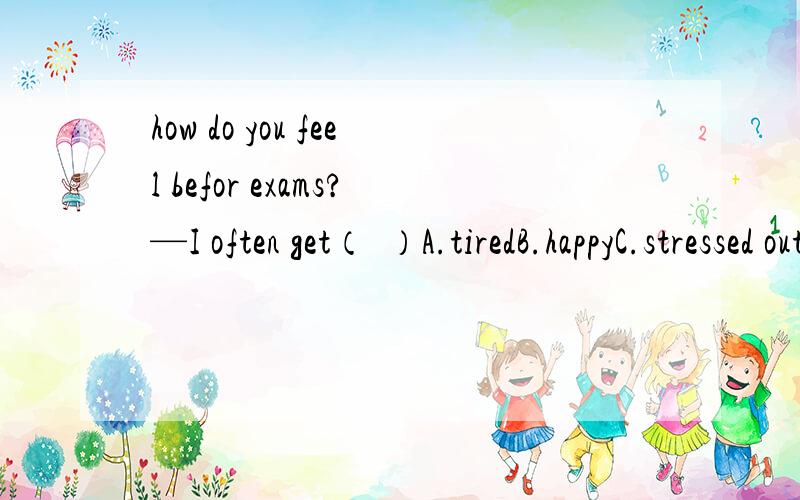 how do you feel befor exams?—I often get（  ）A.tiredB.happyC.stressed outD.more interested