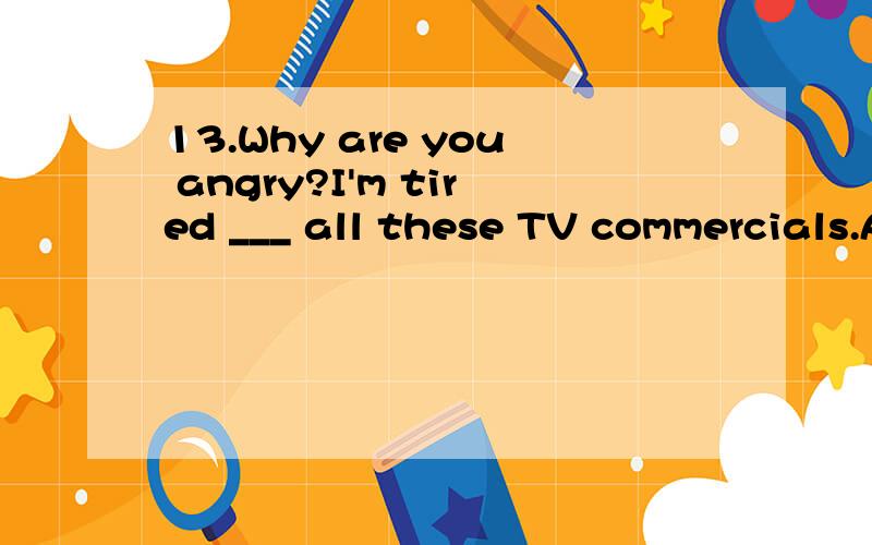 13.Why are you angry?I'm tired ___ all these TV commercials.A.about watching B.of watching C.with watching D.to watch
