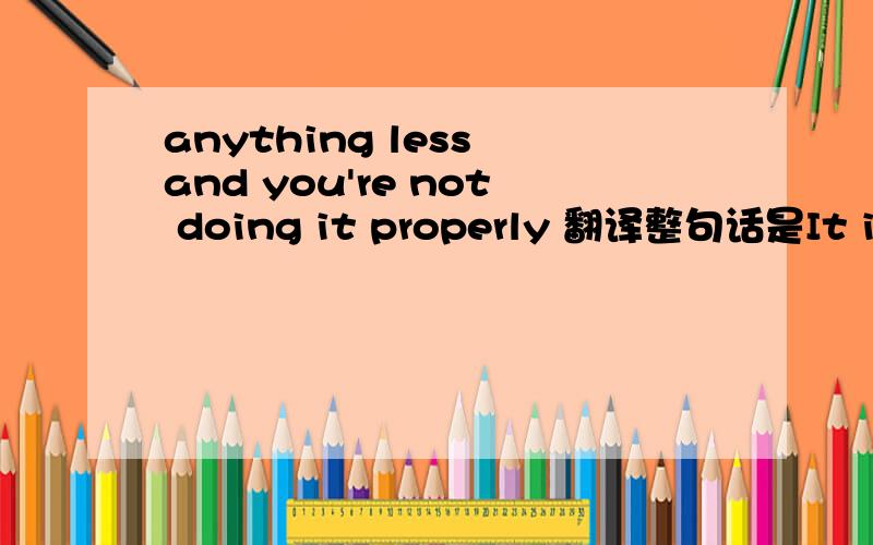 anything less and you're not doing it properly 翻译整句话是It is an extremely impossible job, and anything less and you're not doing it properly.请问anything less在这里是什么意思?
