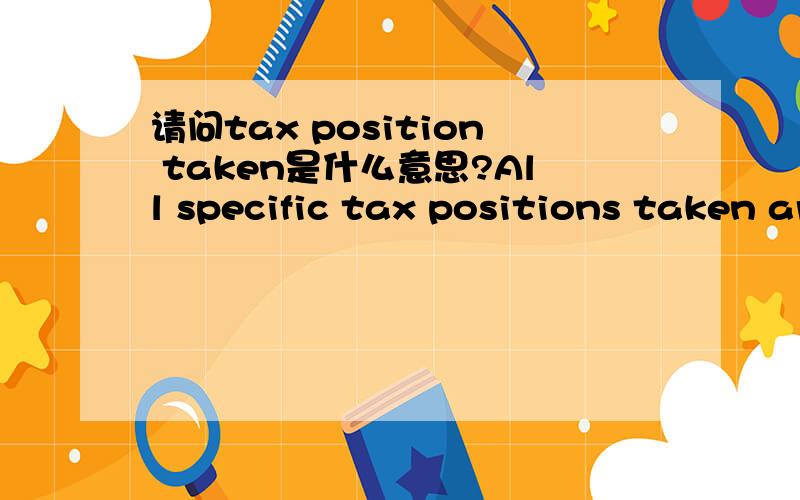 请问tax position taken是什么意思?All specific tax positions taken are documented and reported to the Group Tax Department.