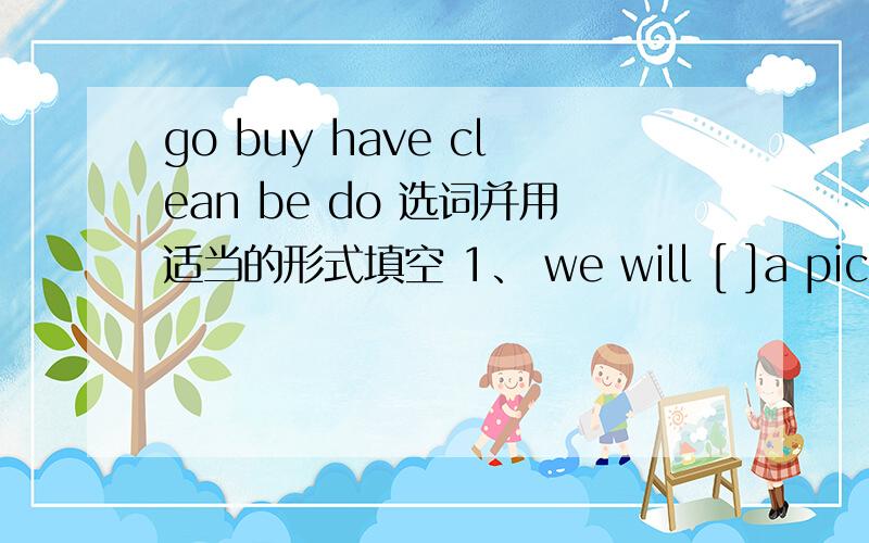 go buy have clean be do 选词并用适当的形式填空 1、 we will [ ]a picnic tomorrow afternoon.2、kitty and alice want [ ]their homework together.3、i [ ]already [ ]to ocean park.4、we [ ]the classroom after school.