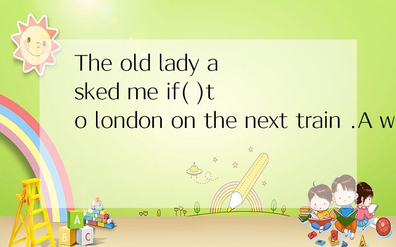 The old lady asked me if( )to london on the next train .A we would go B.we went会这道题的请讲充分的理由.谢谢