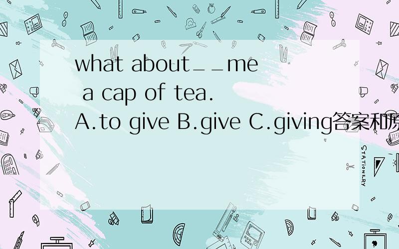 what about__me a cap of tea.A.to give B.give C.giving答案和原因都要
