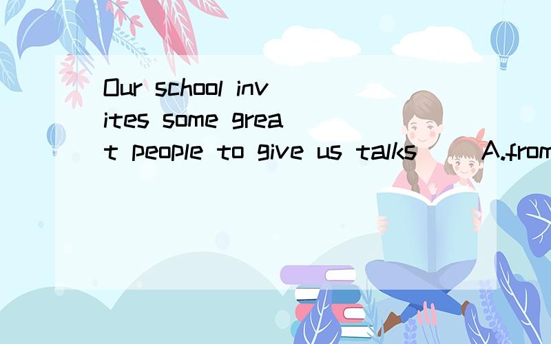 Our school invites some great people to give us talks__ A.from a day and night B.from time to timeOur school invites some great people to give us talks__A.from a day and night B.from time to time C.from past to now D.from one to anther
