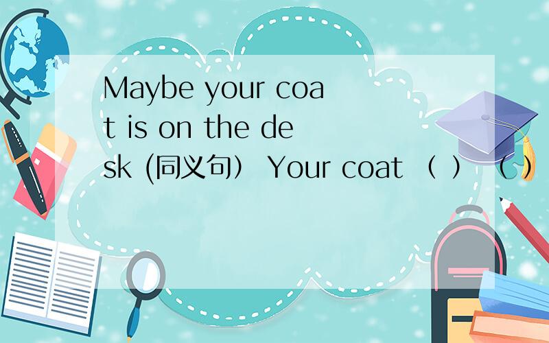 Maybe your coat is on the desk (同义句） Your coat （ ） （ ） on the desk.