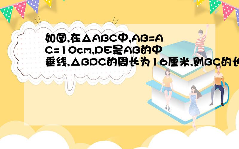 如图,在△ABC中,AB=AC=10cm,DE是AB的中垂线,△BDC的周长为16厘米,则BC的长为_________.大哥大姐,请帮帮偶吧!