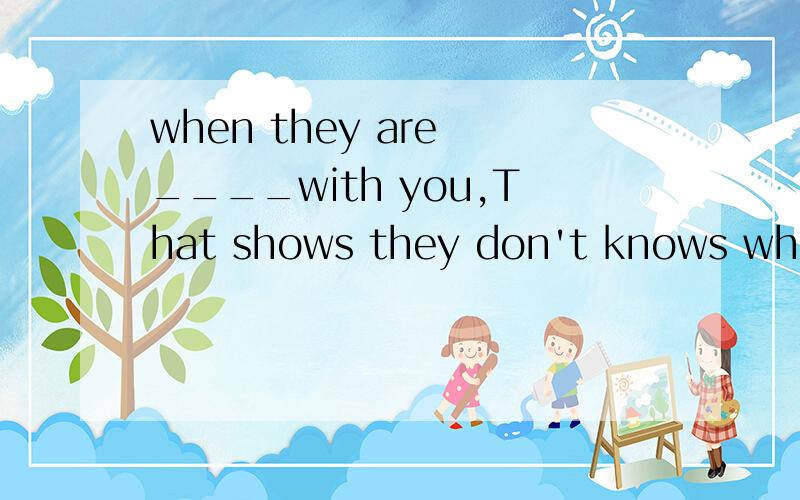when they are ____with you,That shows they don't knows what you are saying.完形填空,真心 是补全对话，不是完形填空。